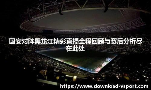 国安对阵黑龙江精彩直播全程回顾与赛后分析尽在此处